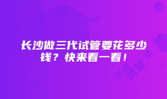 长沙做三代试管要花多少钱？快来看一看！