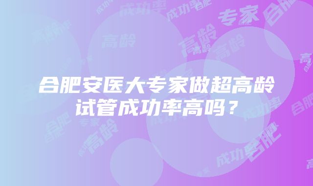 合肥安医大专家做超高龄试管成功率高吗？