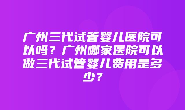 广州三代试管婴儿医院可以吗？广州哪家医院可以做三代试管婴儿费用是多少？