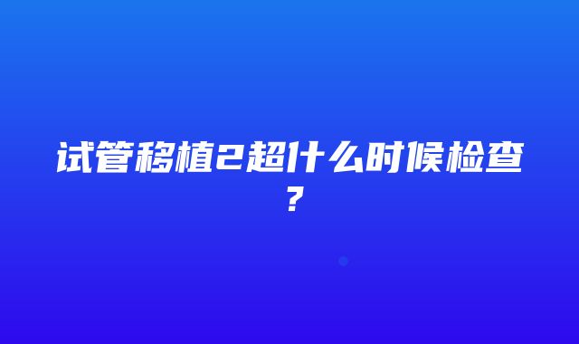 试管移植2超什么时候检查？