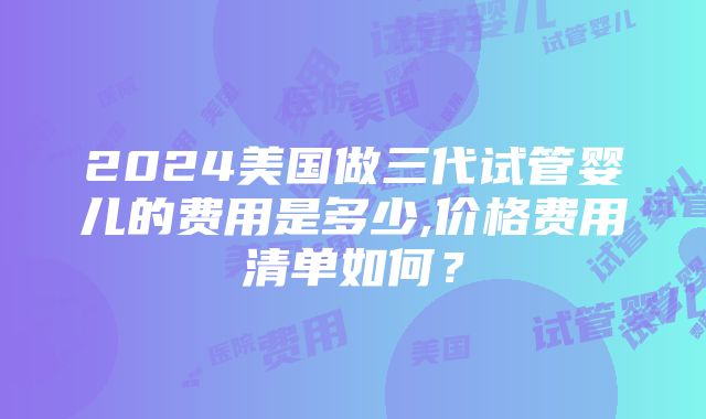 2024美国做三代试管婴儿的费用是多少,价格费用清单如何？