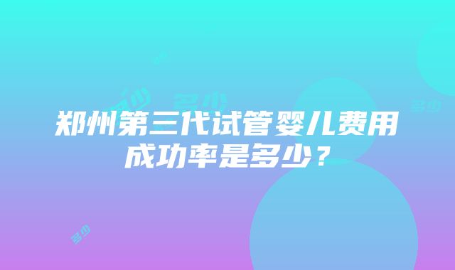 郑州第三代试管婴儿费用成功率是多少？