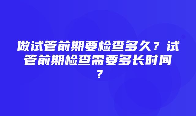 做试管前期要检查多久？试管前期检查需要多长时间？