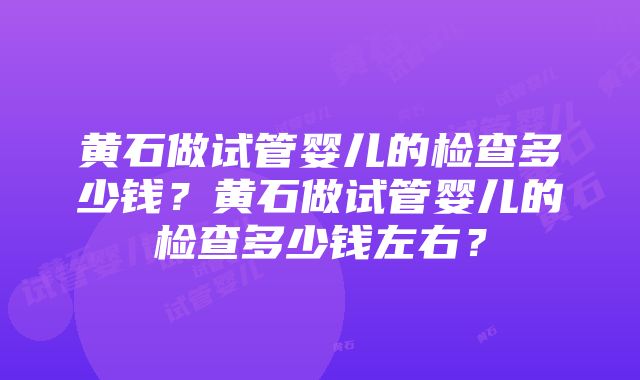 黄石做试管婴儿的检查多少钱？黄石做试管婴儿的检查多少钱左右？