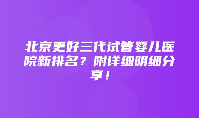 北京更好三代试管婴儿医院新排名？附详细明细分享！