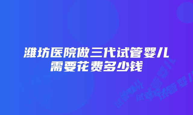 潍坊医院做三代试管婴儿需要花费多少钱