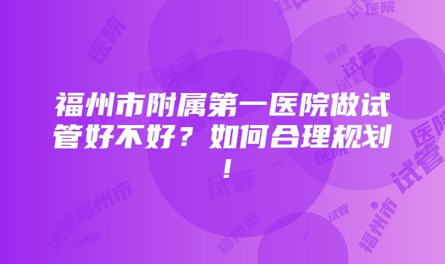 福州市附属第一医院做试管好不好？如何合理规划！