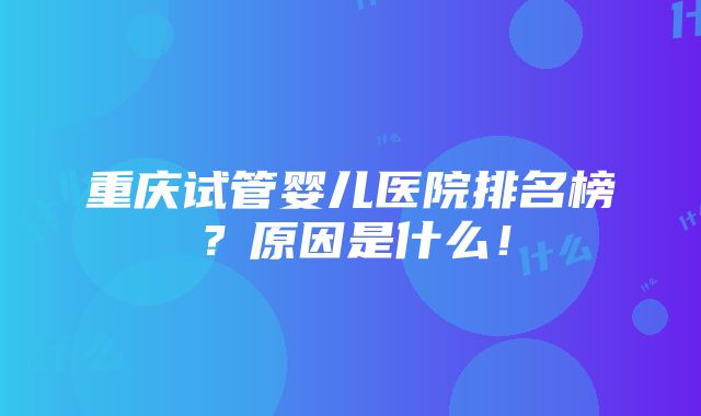 重庆试管婴儿医院排名榜？原因是什么！