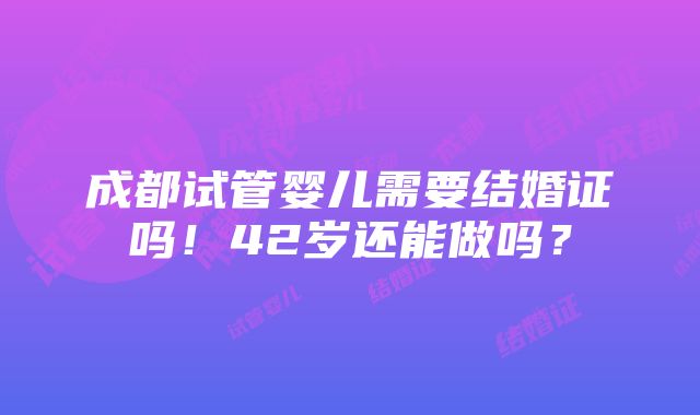 成都试管婴儿需要结婚证吗！42岁还能做吗？