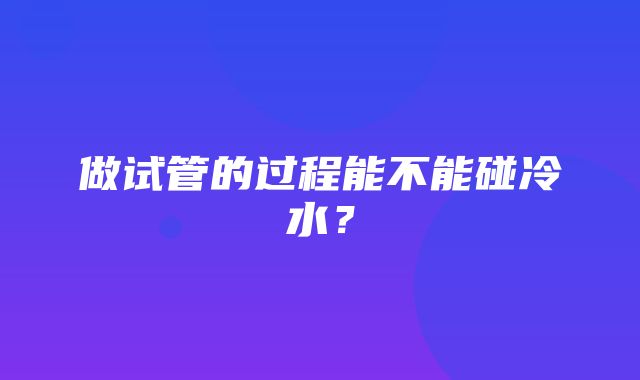 做试管的过程能不能碰冷水？