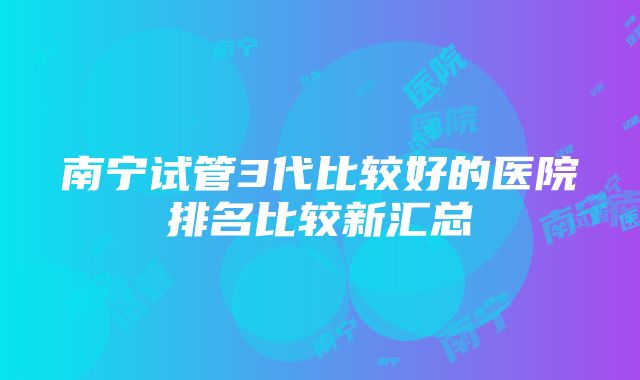 南宁试管3代比较好的医院排名比较新汇总