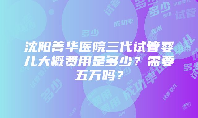 沈阳菁华医院三代试管婴儿大概费用是多少？需要五万吗？