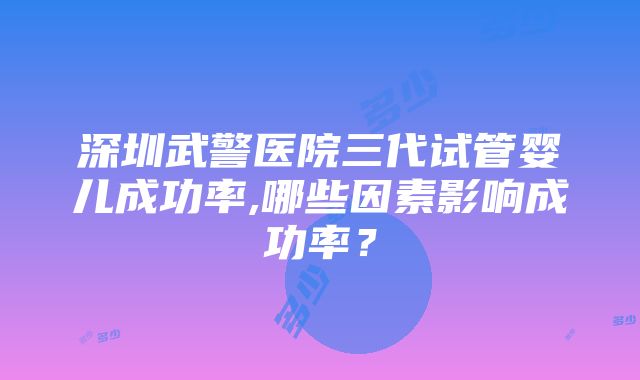 深圳武警医院三代试管婴儿成功率,哪些因素影响成功率？