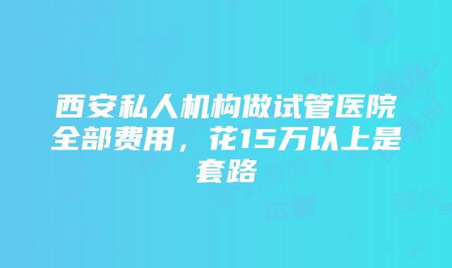 西安私人机构做试管医院全部费用，花15万以上是套路