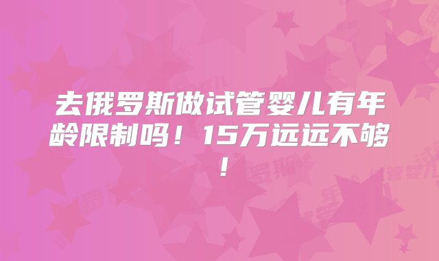 去俄罗斯做试管婴儿有年龄限制吗！15万远远不够！