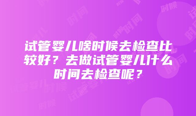 试管婴儿啥时候去检查比较好？去做试管婴儿什么时间去检查呢？