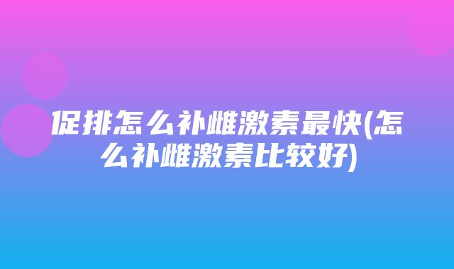 促排怎么补雌激素最快(怎么补雌激素比较好)