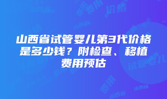 山西省试管婴儿第3代价格是多少钱？附检查、移植费用预估