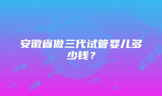 安徽省做三代试管婴儿多少钱？