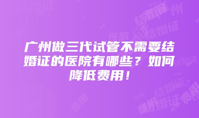 广州做三代试管不需要结婚证的医院有哪些？如何降低费用！