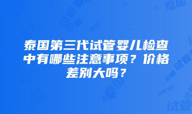 泰国第三代试管婴儿检查中有哪些注意事项？价格差别大吗？