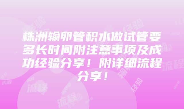 株洲输卵管积水做试管要多长时间附注意事项及成功经验分享！附详细流程分享！