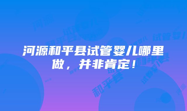 河源和平县试管婴儿哪里做，并非肯定！