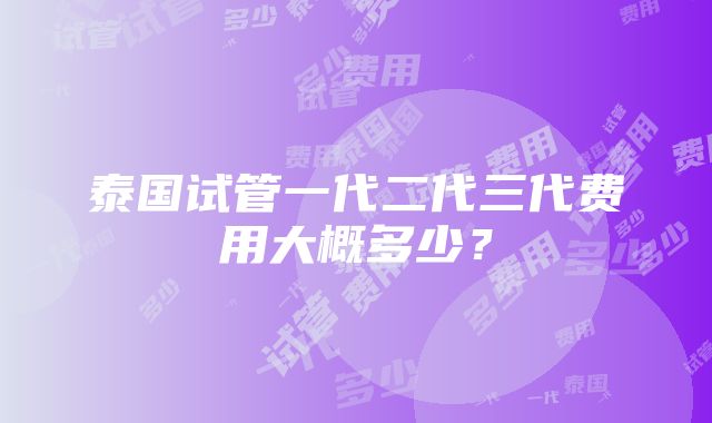 泰国试管一代二代三代费用大概多少？