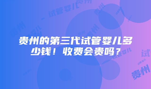 贵州的第三代试管婴儿多少钱！收费会贵吗？