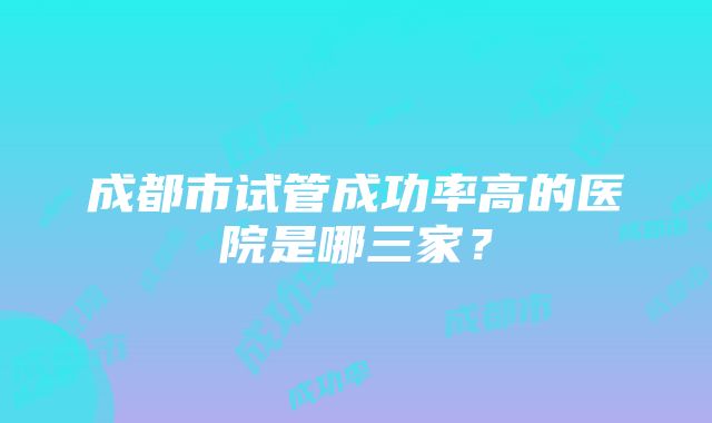 成都市试管成功率高的医院是哪三家？