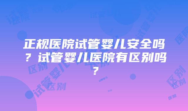 正规医院试管婴儿安全吗？试管婴儿医院有区别吗？