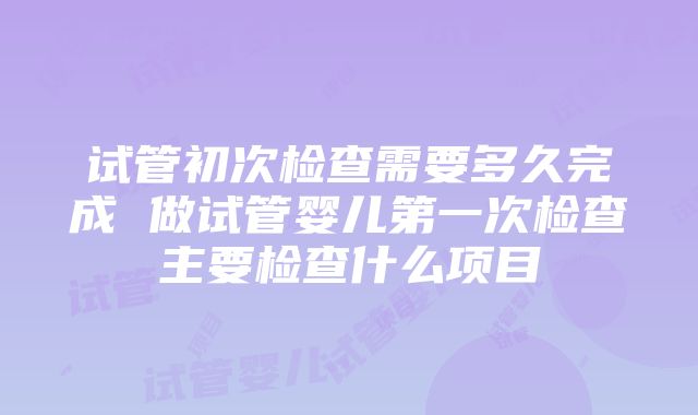 试管初次检查需要多久完成 做试管婴儿第一次检查主要检查什么项目