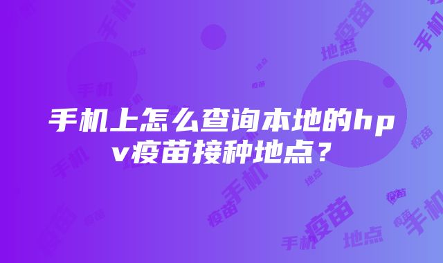 手机上怎么查询本地的hpv疫苗接种地点？