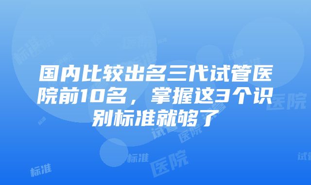 国内比较出名三代试管医院前10名，掌握这3个识别标准就够了