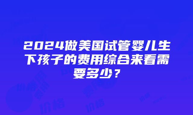 2024做美国试管婴儿生下孩子的费用综合来看需要多少？