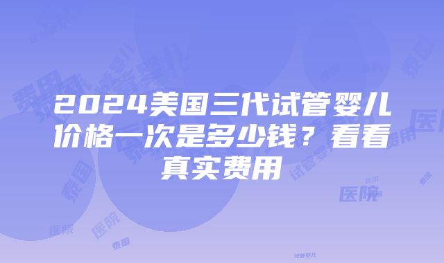 2024美国三代试管婴儿价格一次是多少钱？看看真实费用