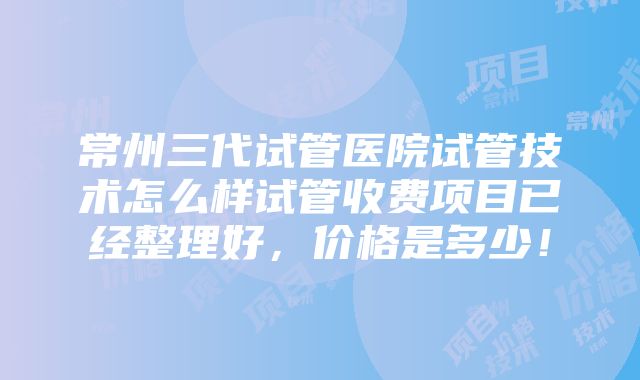 常州三代试管医院试管技术怎么样试管收费项目已经整理好，价格是多少！