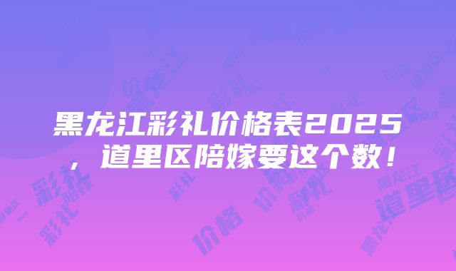 黑龙江彩礼价格表2025，道里区陪嫁要这个数！