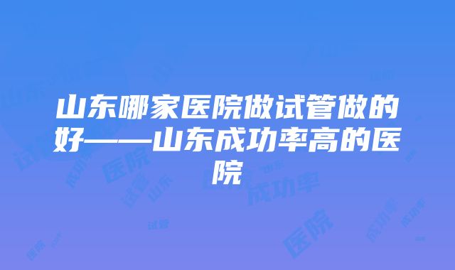 山东哪家医院做试管做的好——山东成功率高的医院