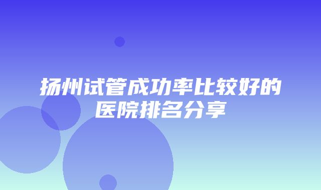 扬州试管成功率比较好的医院排名分享