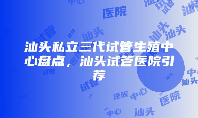 汕头私立三代试管生殖中心盘点，汕头试管医院引荐