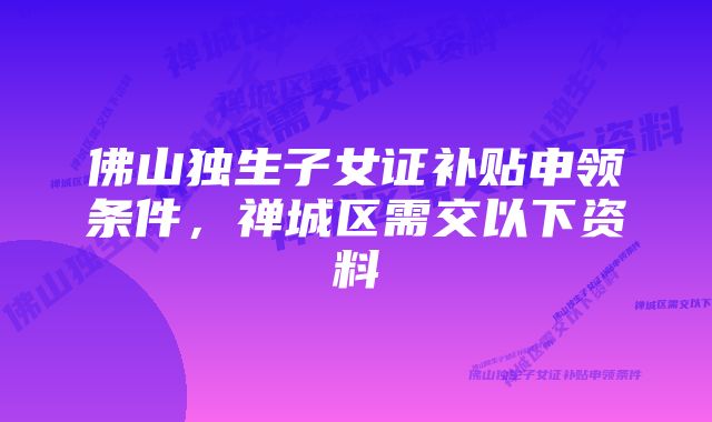 佛山独生子女证补贴申领条件，禅城区需交以下资料