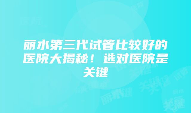 丽水第三代试管比较好的医院大揭秘！选对医院是关键