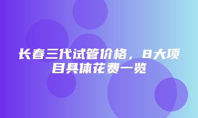 长春三代试管价格，8大项目具体花费一览