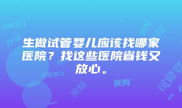 生做试管婴儿应该找哪家医院？找这些医院省钱又放心。