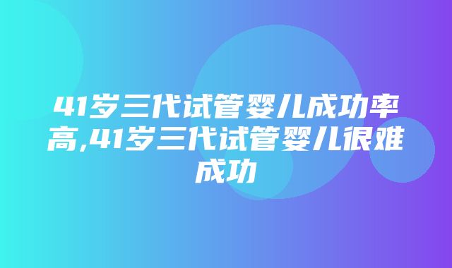 41岁三代试管婴儿成功率高,41岁三代试管婴儿很难成功