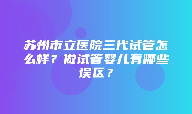 苏州市立医院三代试管怎么样？做试管婴儿有哪些误区？