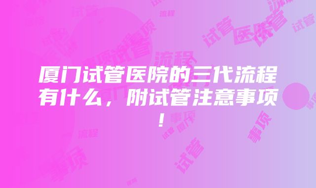 厦门试管医院的三代流程有什么，附试管注意事项！