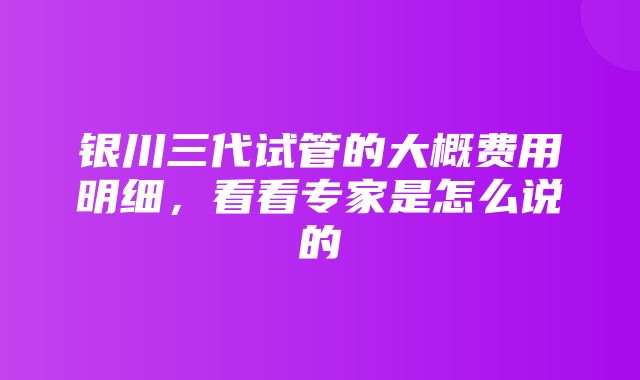 银川三代试管的大概费用明细，看看专家是怎么说的