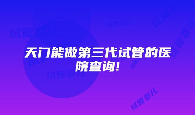 天门能做第三代试管的医院查询!